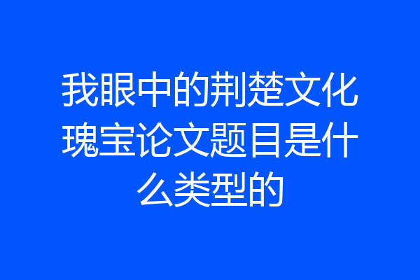 我眼中的荆楚文化瑰宝论文题目是什么类型的