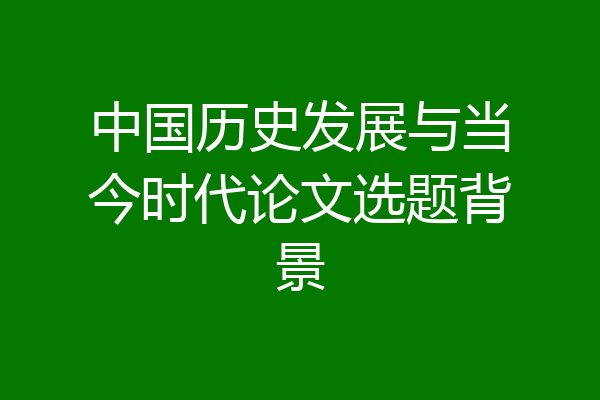 中国历史发展与当今时代论文选题背景