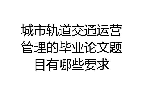 城市轨道交通运营管理的毕业论文题目有哪些要求