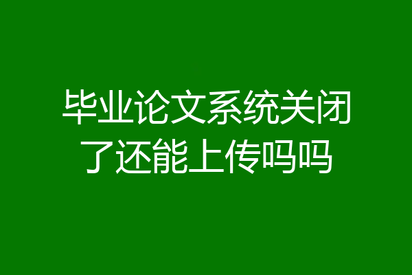 毕业论文系统关闭了还能上传吗吗