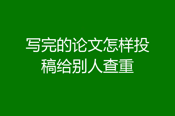写完的论文怎样投稿给别人查重