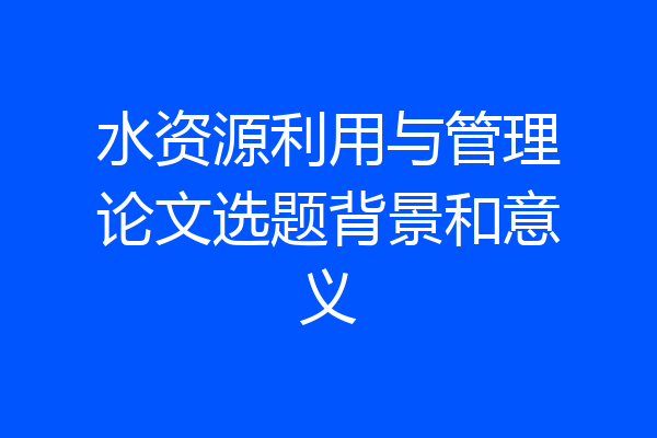 水资源利用与管理论文选题背景和意义