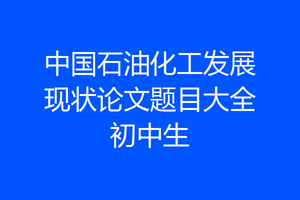 中国石油化工发展现状论文题目大全初中生