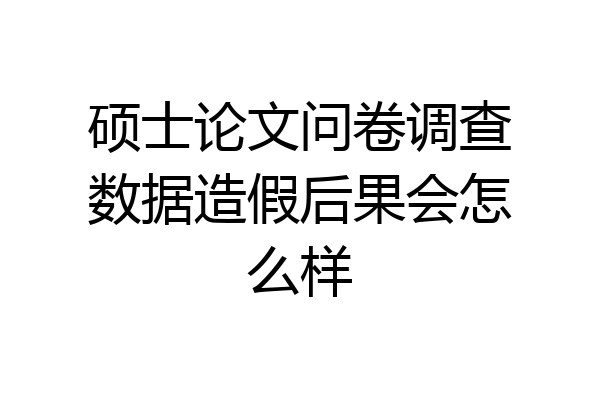 硕士论文问卷调查数据造假后果会怎么样