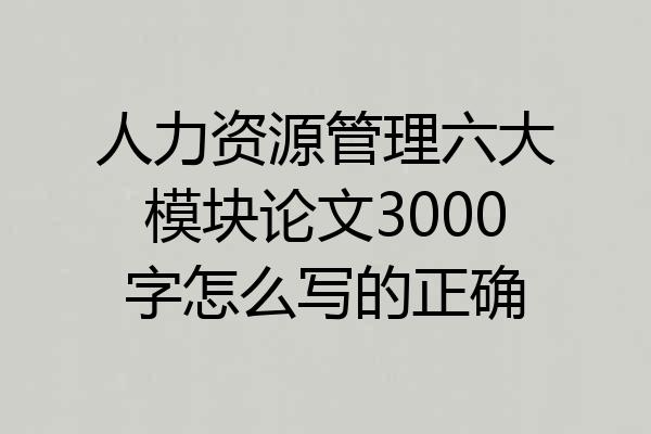 人力资源管理六大模块论文3000字怎么写的正确