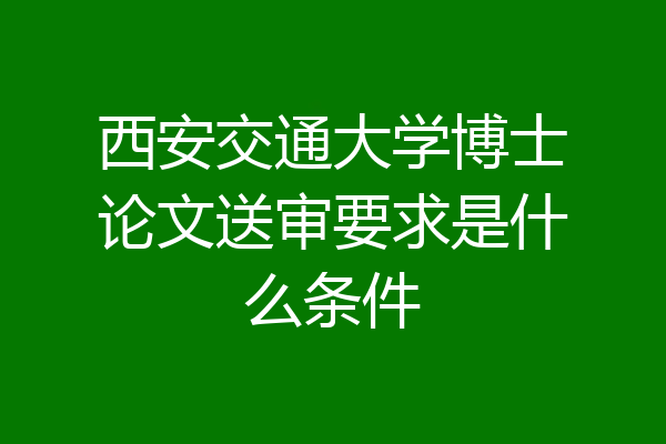 西安交通大学博士论文送审要求是什么条件