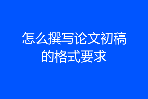 怎么撰写论文初稿的格式要求