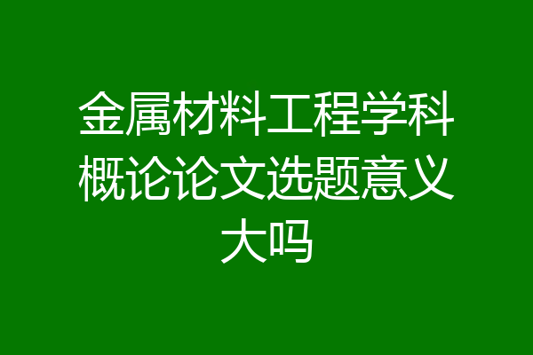 金属材料工程学科概论论文选题意义大吗