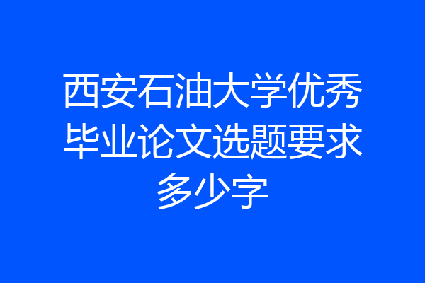 西安石油大学优秀毕业论文选题要求多少字