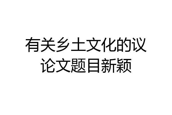有关乡土文化的议论文题目新颖