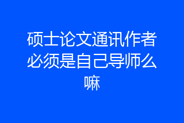 硕士论文通讯作者必须是自己导师么嘛