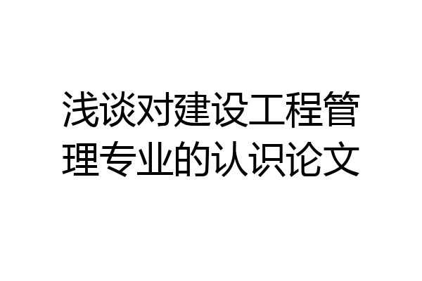 浅谈对建设工程管理专业的认识论文