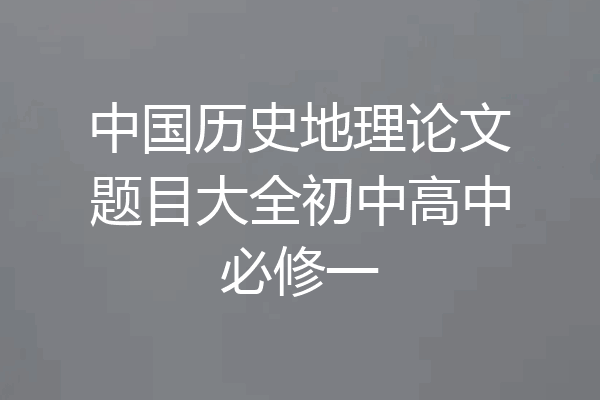 中国历史地理论文题目大全初中高中必修一