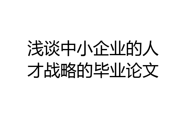 浅谈中小企业的人才战略的毕业论文