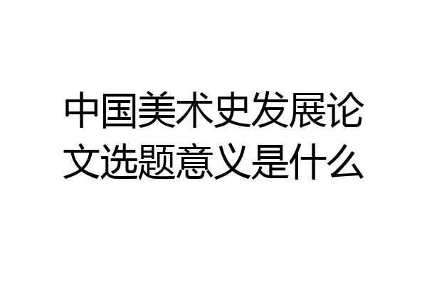 中国美术史发展论文选题意义是什么