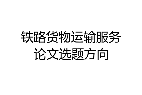 铁路货物运输服务论文选题方向