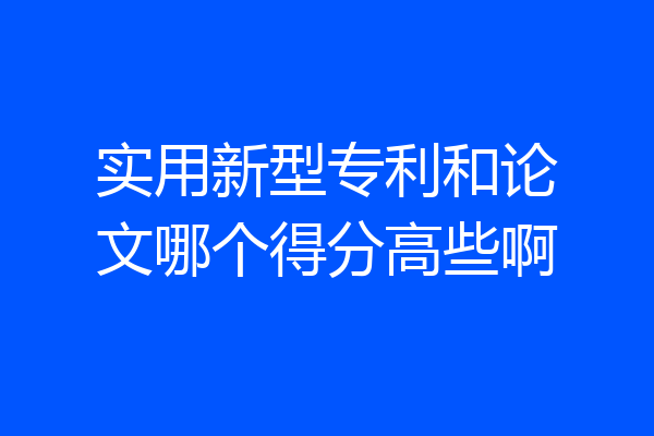实用新型专利和论文哪个得分高些啊