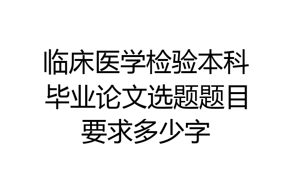 临床医学检验本科毕业论文选题题目要求多少字
