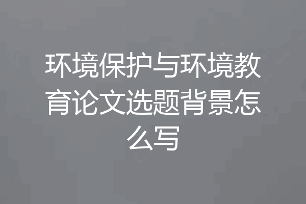 环境保护与环境教育论文选题背景怎么写
