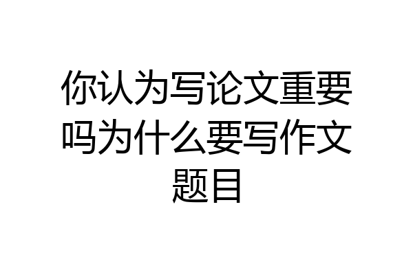 你认为写论文重要吗为什么要写作文题目