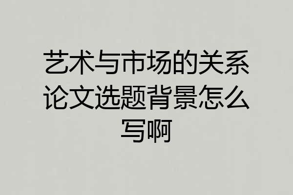 艺术与市场的关系论文选题背景怎么写啊