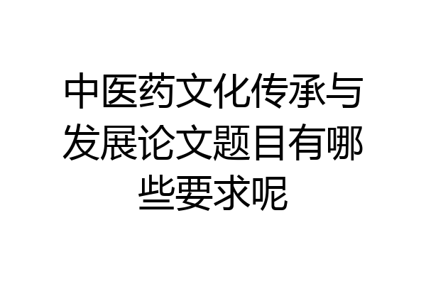 中医药文化传承与发展论文题目有哪些要求呢