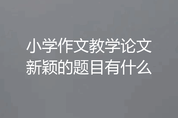 小学作文教学论文新颖的题目有什么
