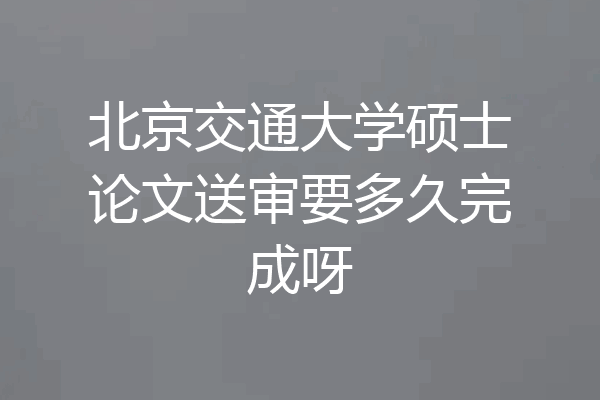 北京交通大学硕士论文送审要多久完成呀