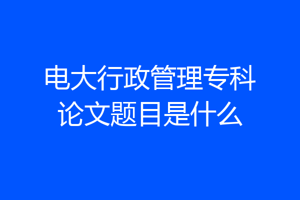 电大行政管理专科论文题目是什么