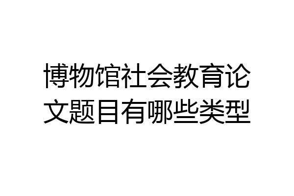 博物馆社会教育论文题目有哪些类型