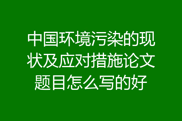 中国环境污染的现状及应对措施论文题目怎么写的好