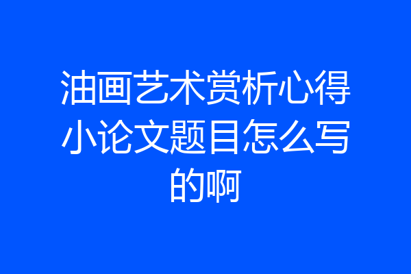 油画艺术赏析心得小论文题目怎么写的啊