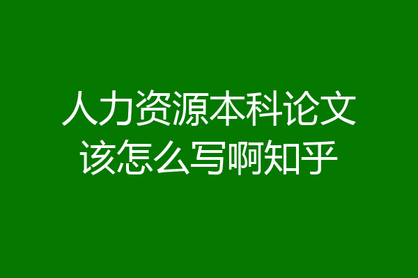 人力资源本科论文该怎么写啊知乎