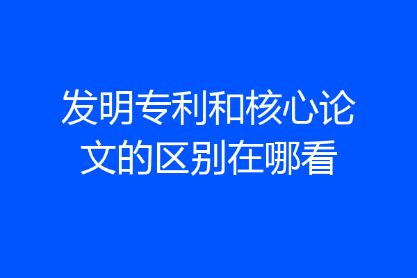 发明专利和核心论文的区别在哪看
