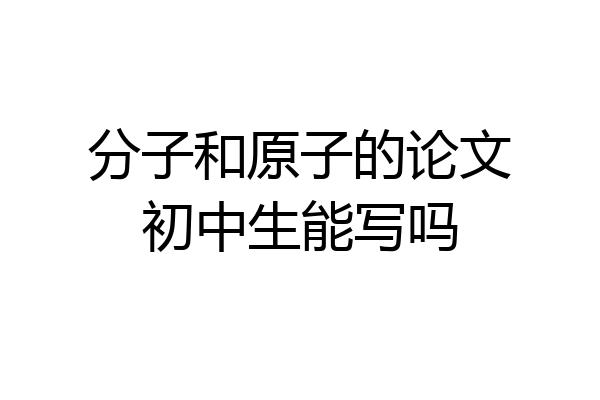 分子和原子的论文初中生能写吗