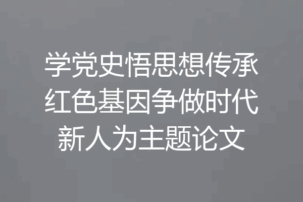 学党史悟思想传承红色基因争做时代新人为主题论文