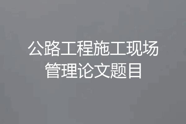 公路工程施工现场管理论文题目