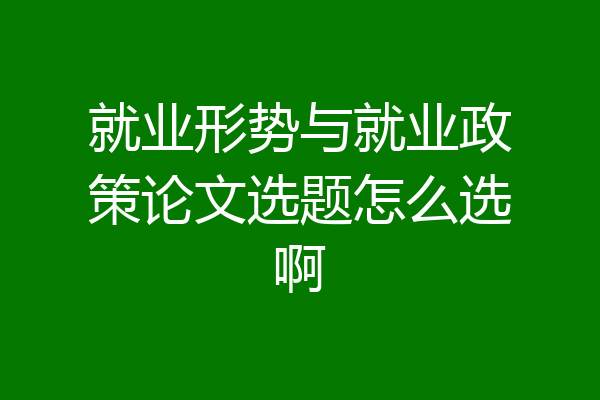 就业形势与就业政策论文选题怎么选啊