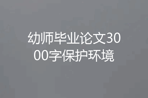 幼师毕业论文3000字保护环境