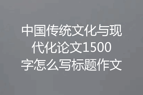 中国传统文化与现代化论文1500字怎么写标题作文