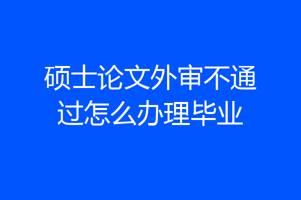硕士论文外审不通过怎么办理毕业