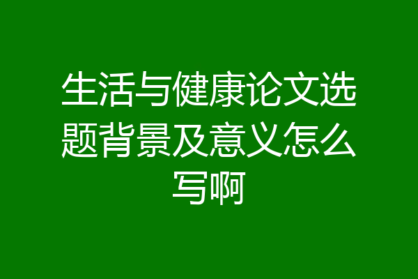 生活与健康论文选题背景及意义怎么写啊