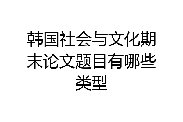 韩国社会与文化期末论文题目有哪些类型