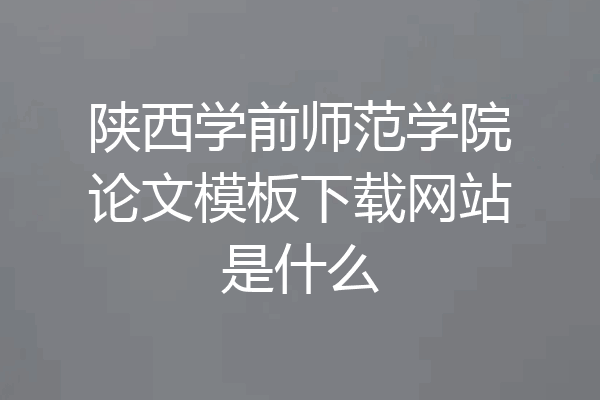 陕西学前师范学院论文模板下载网站是什么