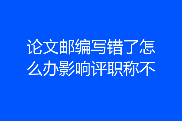 论文邮编写错了怎么办影响评职称不