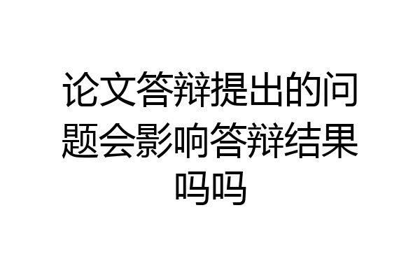 论文答辩提出的问题会影响答辩结果吗吗
