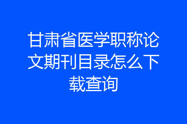 甘肃省医学职称论文期刊目录怎么下载查询