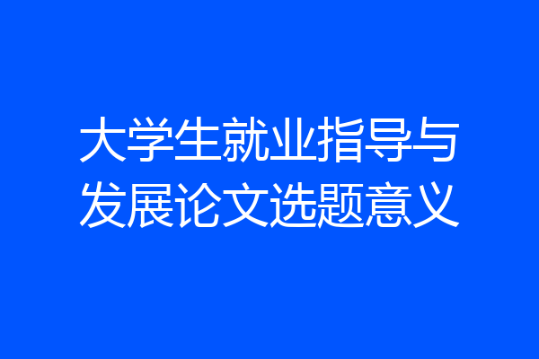大学生就业指导与发展论文选题意义