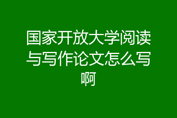 国家开放大学阅读与写作论文怎么写啊