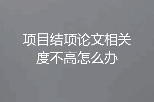 项目结项论文相关度不高怎么办